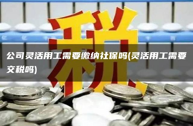 公司灵活用工需要缴纳社保吗(灵活用工需要交税吗)