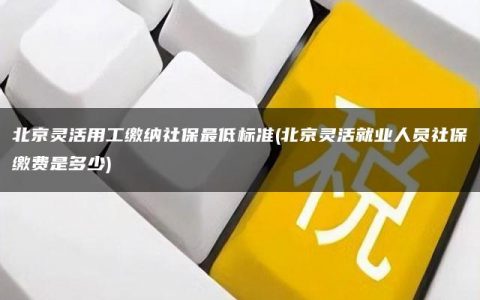 北京灵活用工缴纳社保最低标准(北京灵活就业人员社保缴费是多少)