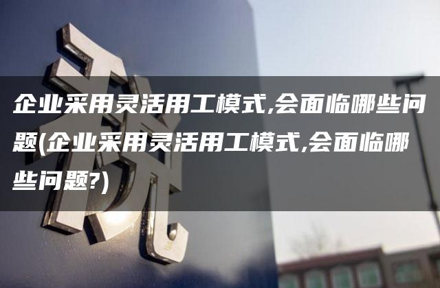 企业采用灵活用工模式,会面临哪些问题(企业采用灵活用工模式,会面临哪些问题?)