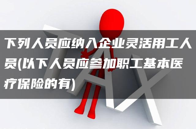 下列人员应纳入企业灵活用工人员(以下人员应参加职工基本医疗保险的有)