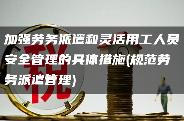 加强劳务派遣和灵活用工人员安全管理的具体措施(规范劳务派遣管理)