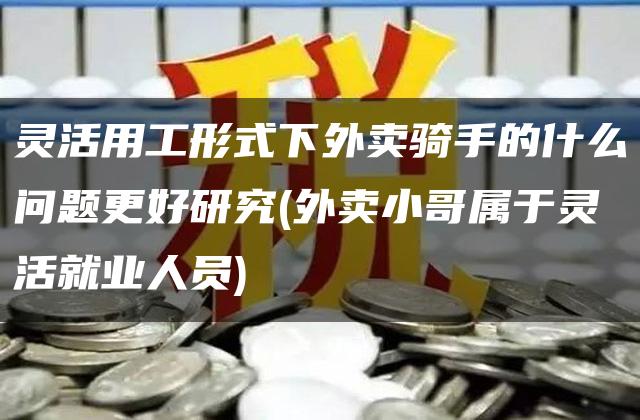 灵活用工形式下外卖骑手的什么问题更好研究(外卖小哥属于灵活就业人员)