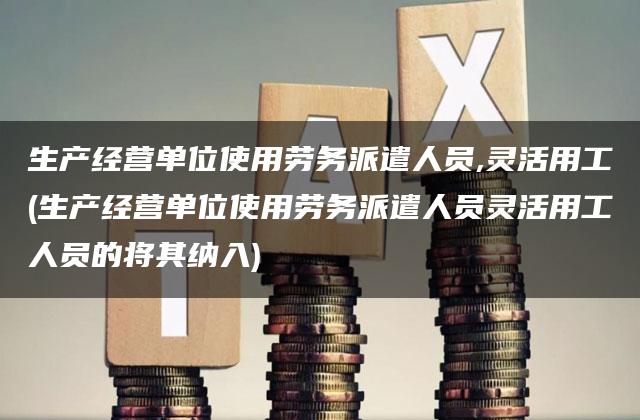 生产经营单位使用劳务派遣人员,灵活用工(生产经营单位使用劳务派遣人员灵活用工人员的将其纳入)