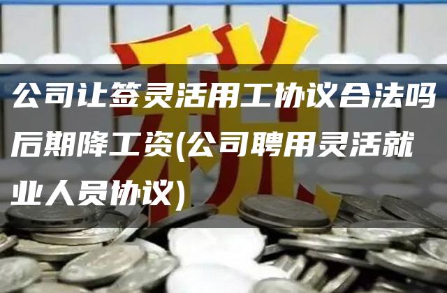 公司让签灵活用工协议合法吗后期降工资(公司聘用灵活就业人员协议)