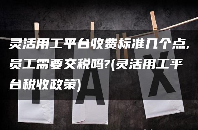 灵活用工平台收费标准几个点,员工需要交税吗?(灵活用工平台税收政策)