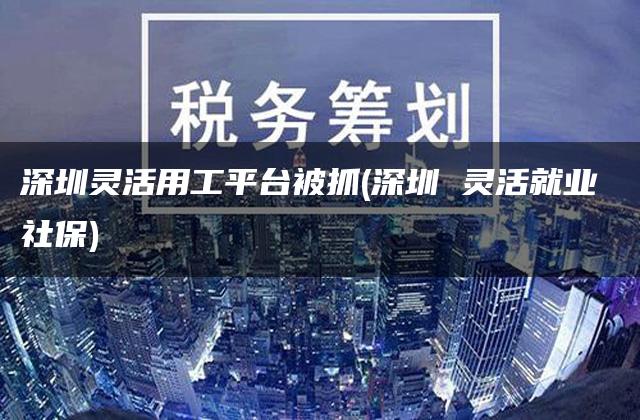 深圳灵活用工平台被抓(深圳 灵活就业 社保)