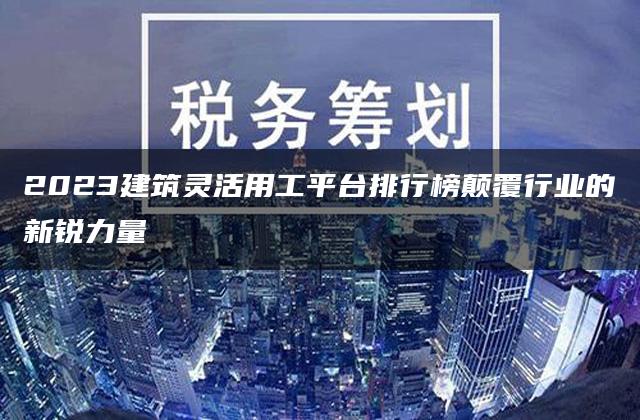 2023建筑灵活用工平台排行榜颠覆行业的新锐力量