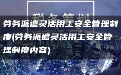 劳务派遣灵活用工安全管理制度(劳务派遣灵活用工安全管理制度内容)