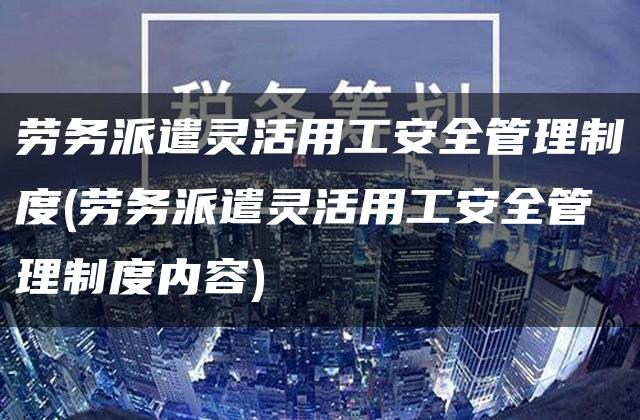 劳务派遣灵活用工安全管理制度(劳务派遣灵活用工安全管理制度内容)