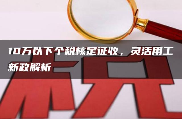 10万以下个税核定征收，灵活用工新政解析