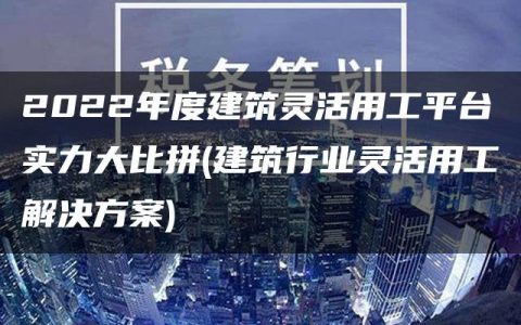 2022年度建筑灵活用工平台实力大比拼(建筑行业灵活用工解决方案)