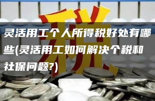 灵活用工个人所得税好处有哪些(灵活用工如何解决个税和社保问题?)