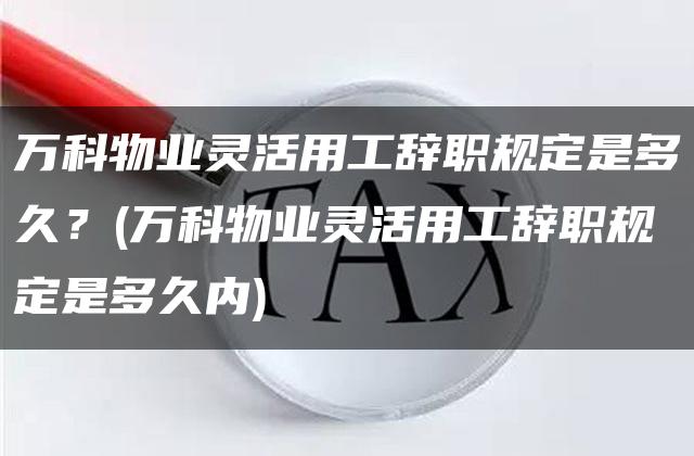 万科物业灵活用工辞职规定是多久？(万科物业灵活用工辞职规定是多久内)