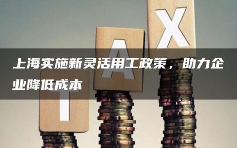 上海实施新灵活用工政策，助力企业降低成本