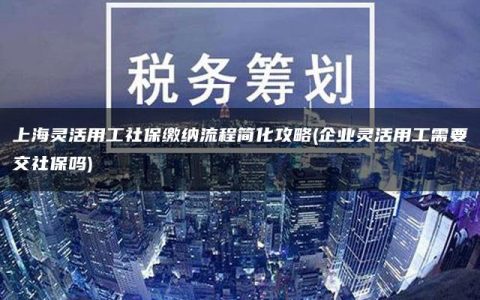 上海灵活用工社保缴纳流程简化攻略(企业灵活用工需要交社保吗)