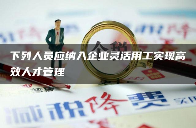 下列人员应纳入企业灵活用工实现高效人才管理