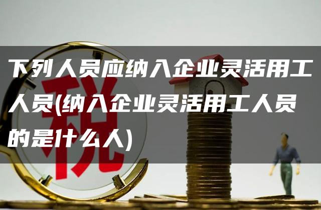 下列人员应纳入企业灵活用工人员(纳入企业灵活用工人员的是什么人)