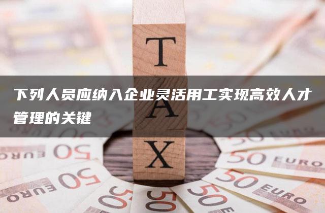 下列人员应纳入企业灵活用工实现高效人才管理的关键