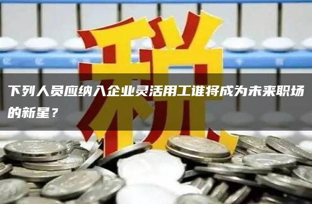 下列人员应纳入企业灵活用工谁将成为未来职场的新星？