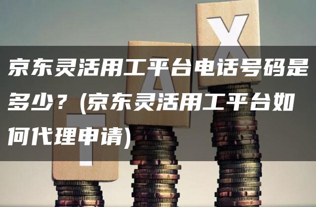 京东灵活用工平台电话号码是多少？(京东灵活用工平台如何代理申请)