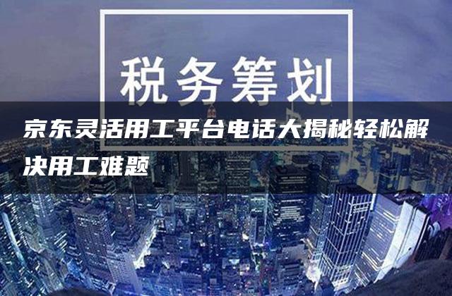 京东灵活用工平台电话大揭秘轻松解决用工难题