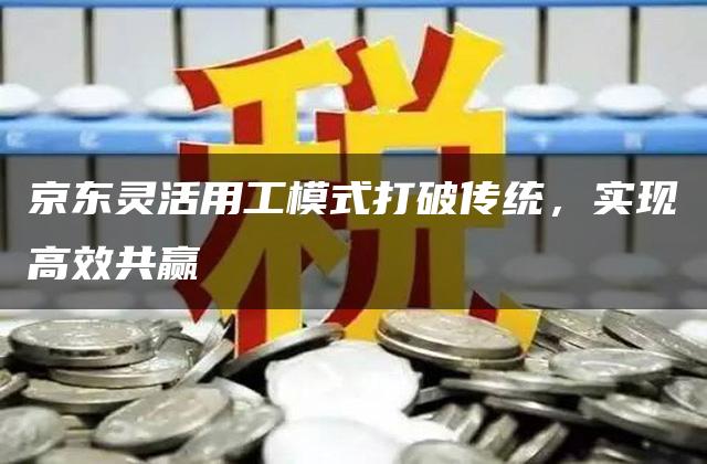 京东灵活用工模式打破传统，实现高效共赢