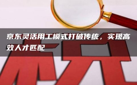 京东灵活用工模式打破传统，实现高效人才匹配