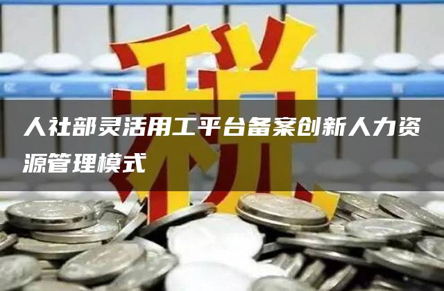 人社部灵活用工平台备案创新人力资源管理模式