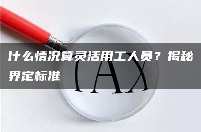 什么情况算灵活用工人员？揭秘界定标准