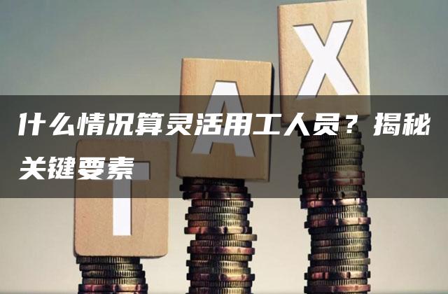 什么情况算灵活用工人员？揭秘关键要素