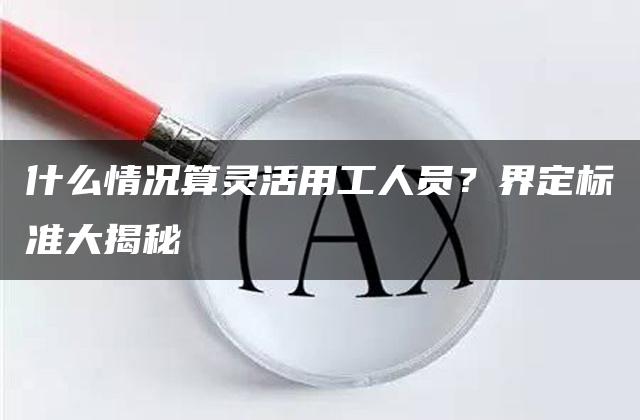 什么情况算灵活用工人员？界定标准大揭秘