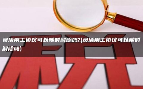 灵活用工协议可以随时解除吗?(灵活用工协议可以随时解除吗)