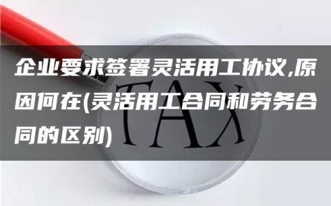 企业要求签署灵活用工协议,原因何在(灵活用工合同和劳务合同的区别)