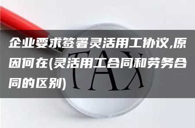 企业要求签署灵活用工协议,原因何在(灵活用工合同和劳务合同的区别)