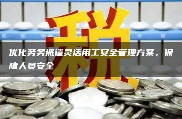 优化劳务派遣灵活用工安全管理方案，保障人员安全