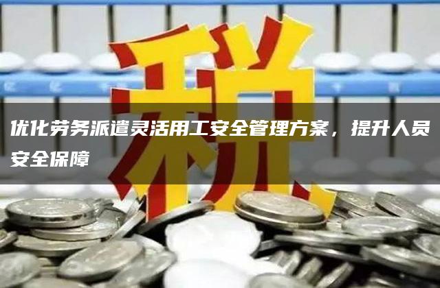 优化劳务派遣灵活用工安全管理方案，提升人员安全保障