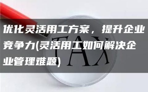 优化灵活用工方案，提升企业竞争力(灵活用工如何解决企业管理难题)