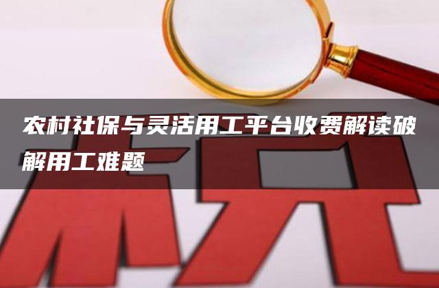 农村社保与灵活用工平台收费解读破解用工难题