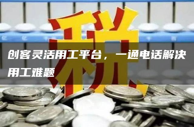 创客灵活用工平台，一通电话解决用工难题