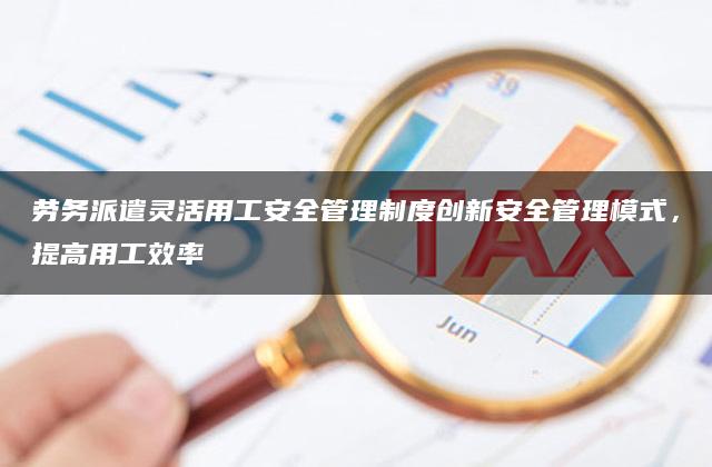 劳务派遣灵活用工安全管理制度创新安全管理模式，提高用工效率