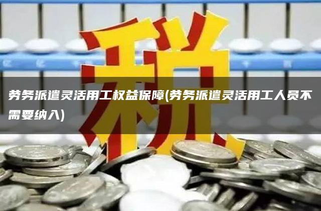 劳务派遣灵活用工权益保障(劳务派遣灵活用工人员不需要纳入)