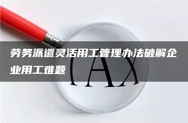 劳务派遣灵活用工管理办法破解企业用工难题