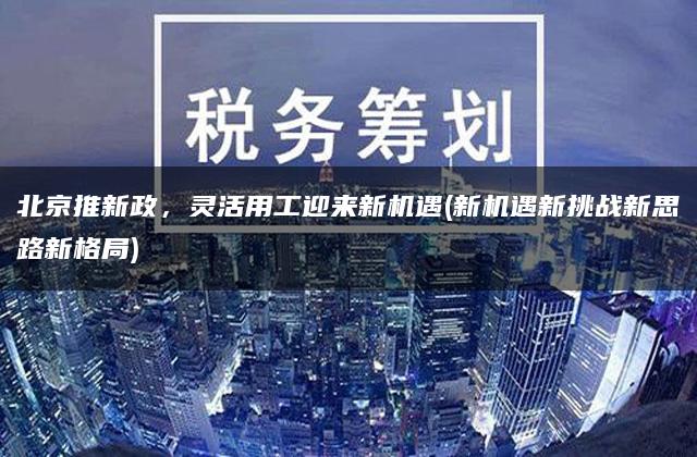 北京推新政，灵活用工迎来新机遇(新机遇新挑战新思路新格局)