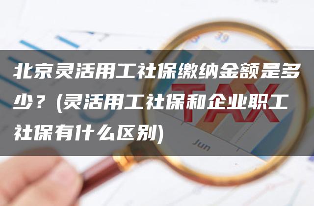 北京灵活用工社保缴纳金额是多少？(灵活用工社保和企业职工社保有什么区别)