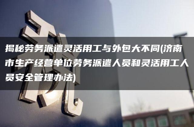 揭秘劳务派遣灵活用工与外包大不同(济南市生产经营单位劳务派遣人员和灵活用工人员安全管理办法)