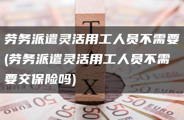 劳务派遣灵活用工人员不需要(劳务派遣灵活用工人员不需要交保险吗)