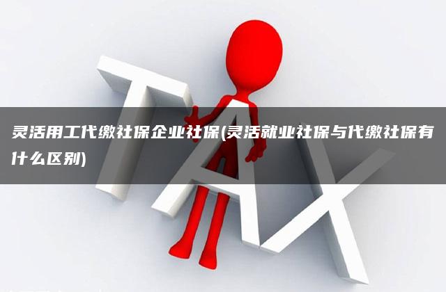 灵活用工代缴社保企业社保(灵活就业社保与代缴社保有什么区别)