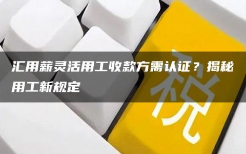 汇用薪灵活用工收款方需认证？揭秘用工新规定