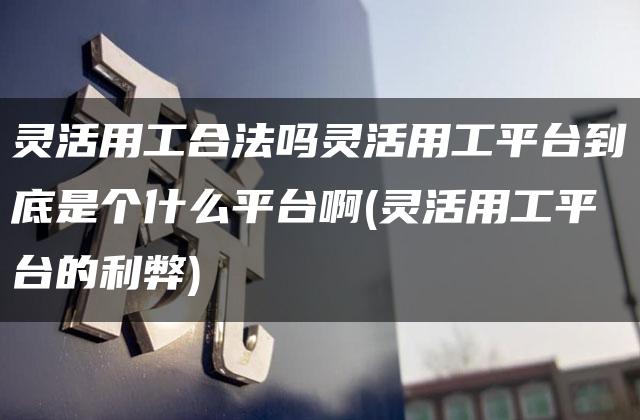 灵活用工合法吗灵活用工平台到底是个什么平台啊(灵活用工平台的利弊)