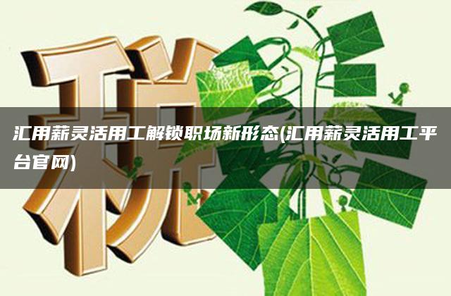 汇用薪灵活用工解锁职场新形态(汇用薪灵活用工平台官网)